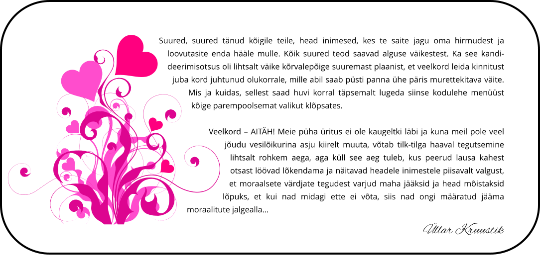 Suured, suured tänud kõigile teile, head inimesed, kes te saite jagu oma hirmudest ja loovutasite enda hääle mulle. Kõik suured teod saavad alguse väikestest. Ka see kandideerimisotsus oli lihtsalt väike kõrvalepõige suuremast plaanist, et veelkord leida kinnitust juba kord juhtunud olukorrale, mille abil saab püsti panna ühe päris murettekitava väite. Mis ja kuidas, sellest saad huvi korral täpsemalt lugeda siinse kodulehe menüüst  kõige parempoolsemat valikut klõpsates.  Veelkord – AITÄH! Meie püha üritus ei ole kaugeltki läbi ja kuna meil pole veel jõudu vesilõikurina asju kiirelt muuta, võtab tilk-tilga haaval tegutsemine lihtsalt rohkem aega, aga küll see aeg tuleb, kus peerud lausa kahest otsast löövad lõkendama ja näitavad headele inimestele piisavalt valgust, et moraalsete värdjate tegudest varjud maha jääksid ja head mõistaksid lõpuks, et kui nad midagi ette ei võta, siis nad ongi määratud jääma moraalitute jalgealla…  Üllar Kruustik