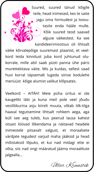 Üllar Kruustik Suured, suured tänud kõigile teile, head inimesed, kes te saite jagu oma hirmudest ja loovutasite enda hääle mulle. Kõik suured teod saavad alguse väikestest. Ka see kandideerimisotsus oli lihtsalt väike kõrvalepõige suuremast plaanist, et veelkord leida kinnitust juba kord juhtunud olukorrale, mille abil saab püsti panna ühe päris murettekitava väite. Mis ja kuidas, sellest saad huvi korral täpsemalt lugeda siinse kodulehe menüüst  kõige parempoolsemat valikut klõpsates.  Veelkord – AITÄH! Meie püha üritus ei ole kaugeltki läbi ja kuna meil pole veel jõudu vesilõikurina asju kiirelt muuta, võtab tilk-tilga haaval tegutsemine lihtsalt rohkem aega, aga küll see aeg tuleb, kus peerud lausa kahest otsast löövad lõkendama ja näitavad headele inimestele piisavalt valgust, et moraalsete värdjate tegudest varjud maha jääksid ja head mõistaksid lõpuks, et kui nad midagi ette ei võta, siis nad ongi määratud jääma moraalitute jalgealla…